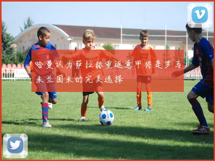 哈曼认为萨拉赫重返意甲将是罗马米兰国米的完美选择