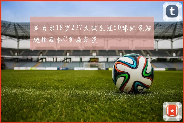 亚马尔18岁237天破生涯50球纪录超越梅西和C罗成新星