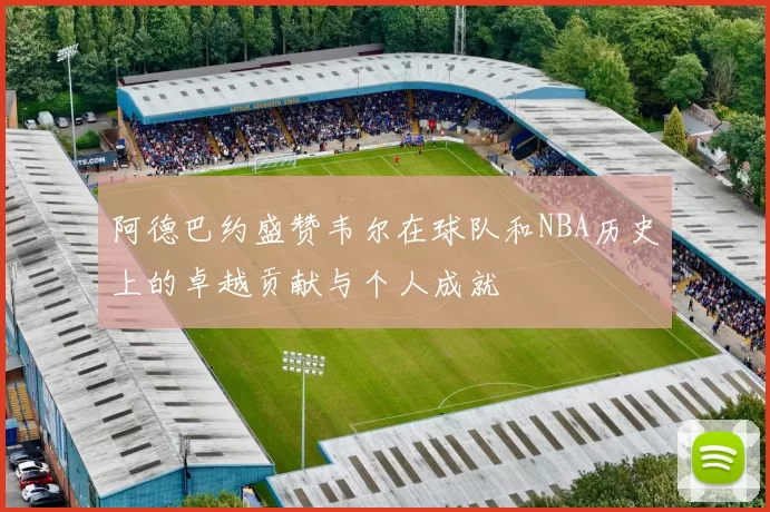 阿德巴约盛赞韦尔在球队和NBA历史上的卓越贡献与个人成就
