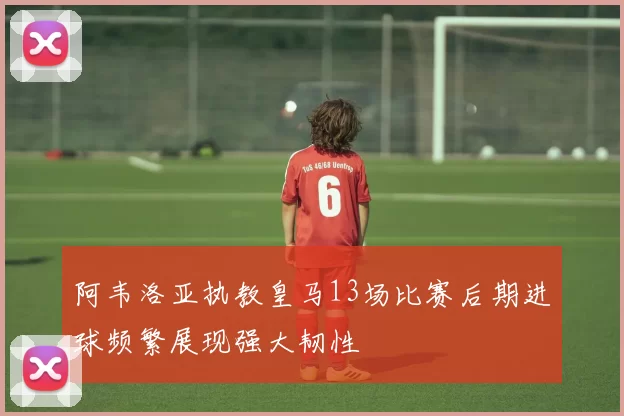 阿韦洛亚执教皇马13场比赛后期进球频繁展现强大韧性