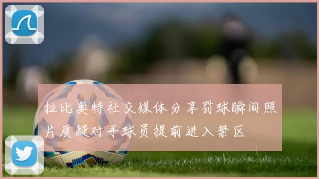 拉比奥特社交媒体分享罚球瞬间照片质疑对手球员提前进入禁区