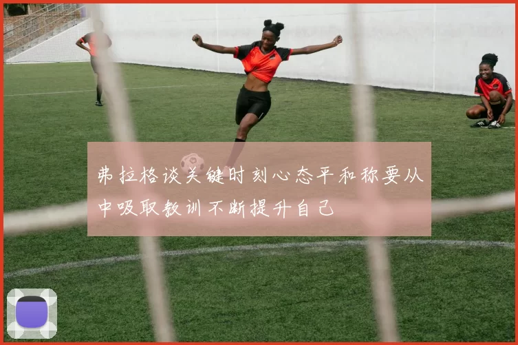 弗拉格谈关键时刻心态平和称要从中吸取教训不断提升自己