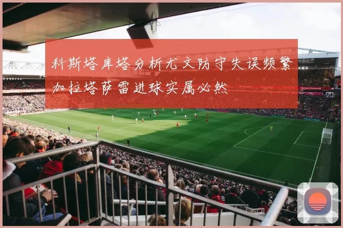 科斯塔库塔分析尤文防守失误频繁加拉塔萨雷进球实属必然