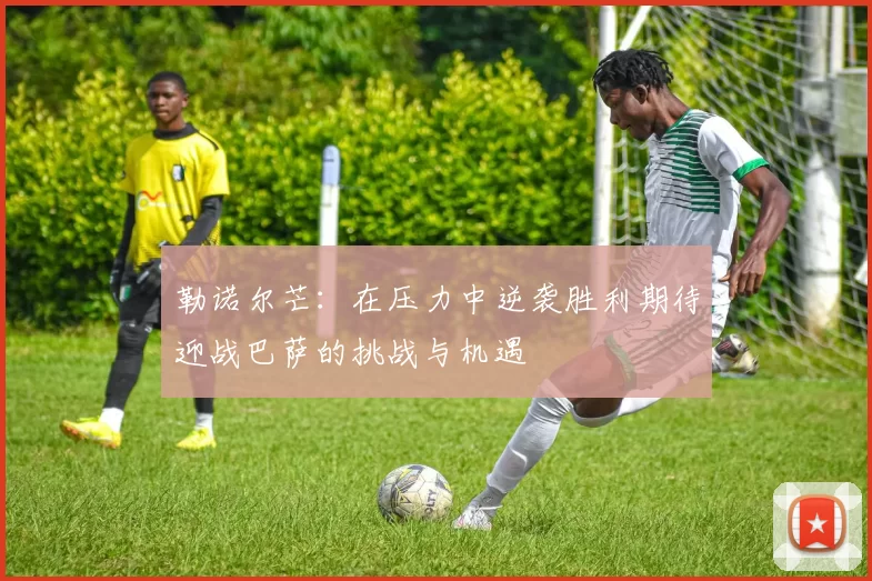 勒诺尔芒：在压力中逆袭胜利期待迎战巴萨的挑战与机遇