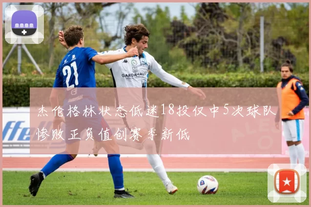 杰伦格林状态低迷18投仅中5次球队惨败正负值创赛季新低