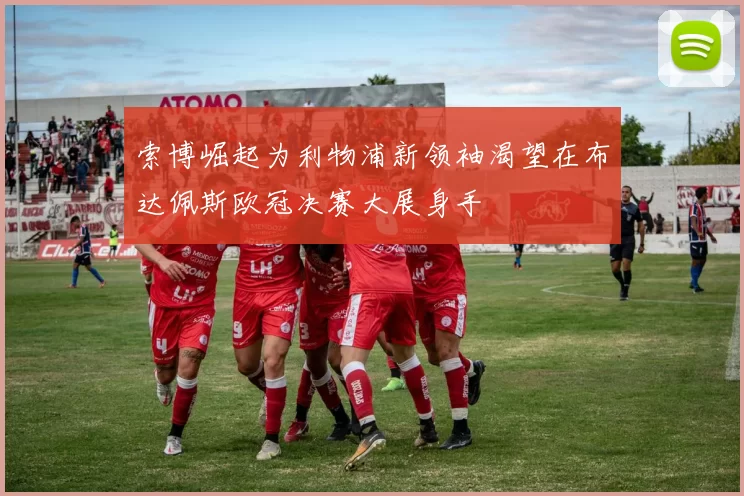 索博崛起为利物浦新领袖渴望在布达佩斯欧冠决赛大展身手