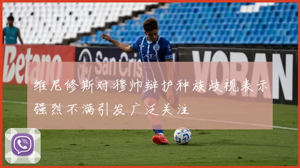 维尼修斯对穆帅辩护种族歧视表示强烈不满引发广泛关注
