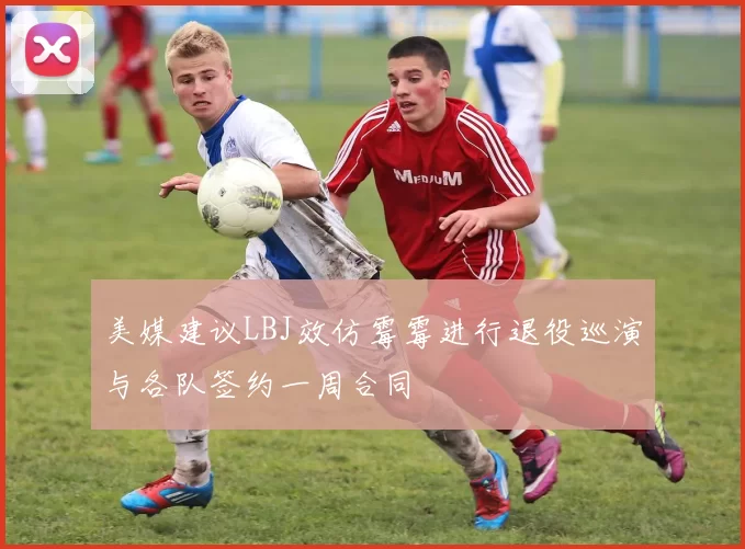 美媒建议LBJ效仿霉霉进行退役巡演与各队签约一周合同