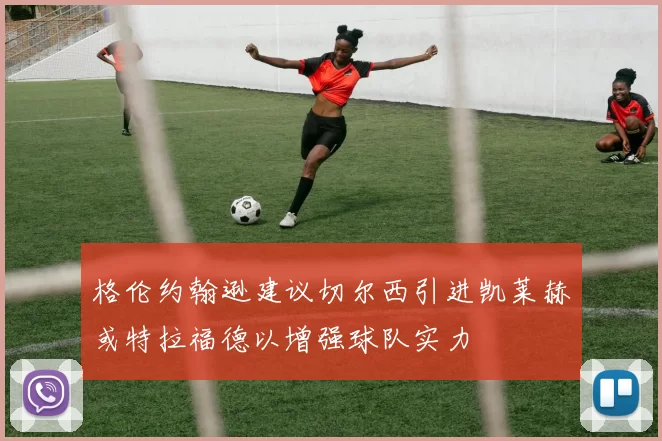格伦约翰逊建议切尔西引进凯莱赫或特拉福德以增强球队实力