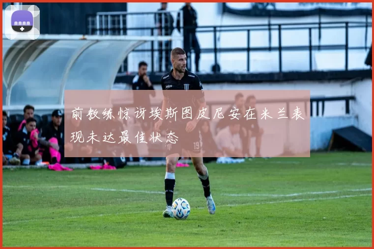 前教练惊讶埃斯图皮尼安在米兰表现未达最佳状态