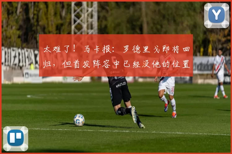 太难了！马卡报：罗德里戈即将回归，但首发阵容中已经没他的位置
