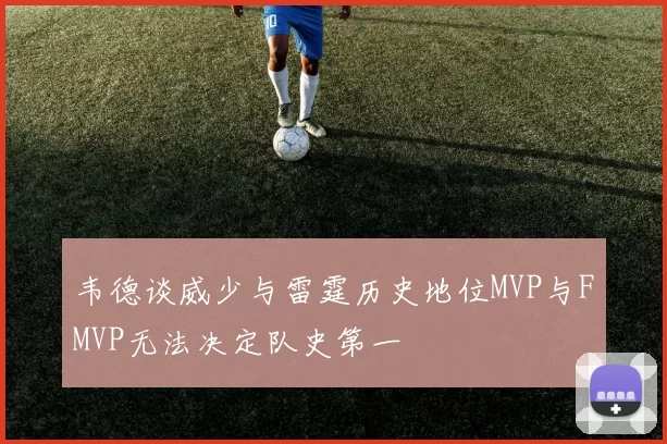 韦德谈威少与雷霆历史地位MVP与FMVP无法决定队史第一