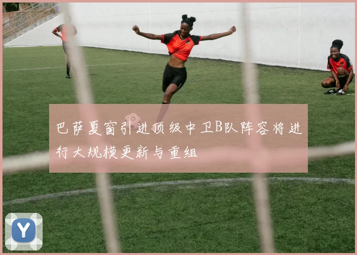 巴萨夏窗引进顶级中卫B队阵容将进行大规模更新与重组
