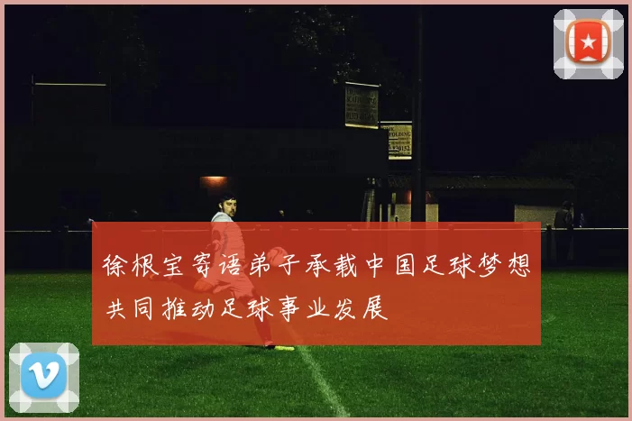 徐根宝寄语弟子承载中国足球梦想共同推动足球事业发展