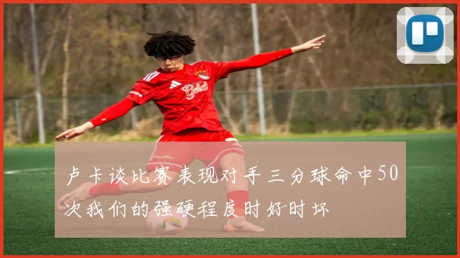 卢卡谈比赛表现对手三分球命中50次我们的强硬程度时好时坏