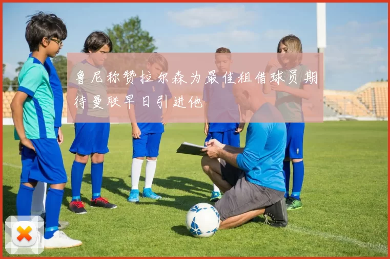 鲁尼称赞拉尔森为最佳租借球员期待曼联早日引进他