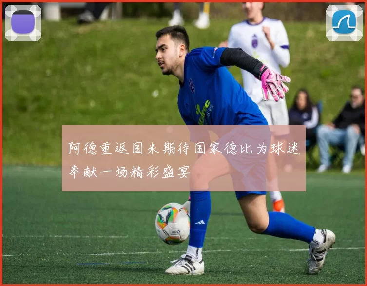 阿德重返国米期待国家德比为球迷奉献一场精彩盛宴