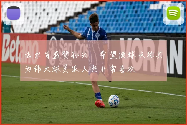 法尔肯盛赞孙兴慜希望换球衣称其为伟大球员家人也非常喜欢