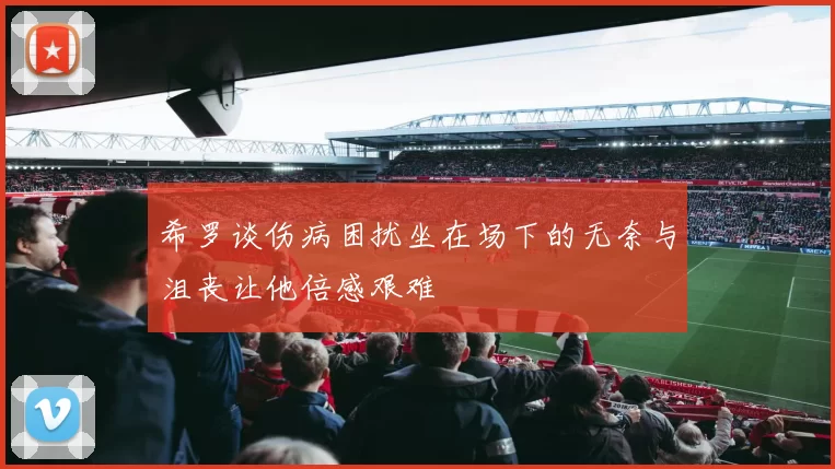 希罗谈伤病困扰坐在场下的无奈与沮丧让他倍感艰难