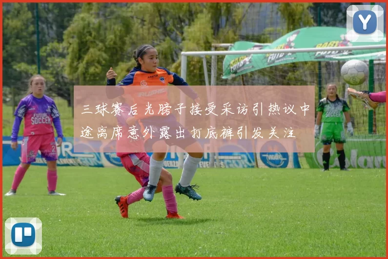 三球赛后光膀子接受采访引热议中途离席意外露出打底裤引发关注