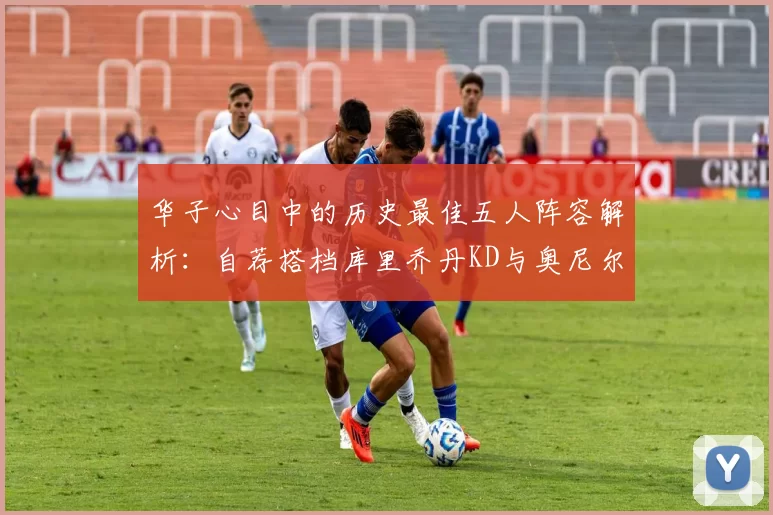 华子心目中的历史最佳五人阵容解析：自荐搭档库里乔丹KD与奥尼尔共襄盛举