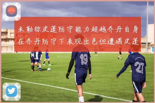米勒称皮蓬防守能力超越乔丹自身在乔丹防守下表现出色但遭遇皮蓬阻击