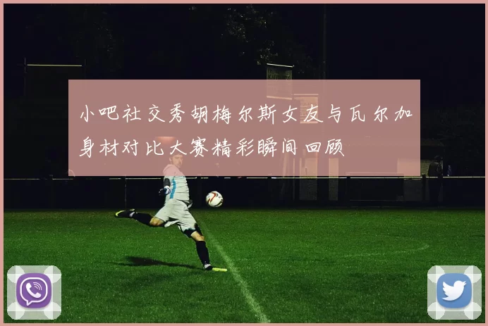 小吧社交秀胡梅尔斯女友与瓦尔加身材对比大赛精彩瞬间回顾